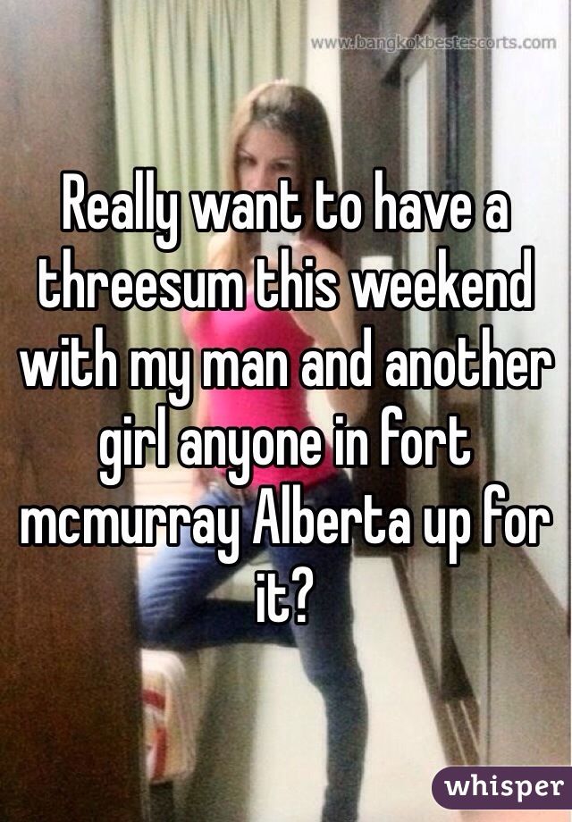 Really want to have a threesum this weekend with my man and another girl anyone in fort mcmurray Alberta up for it? 