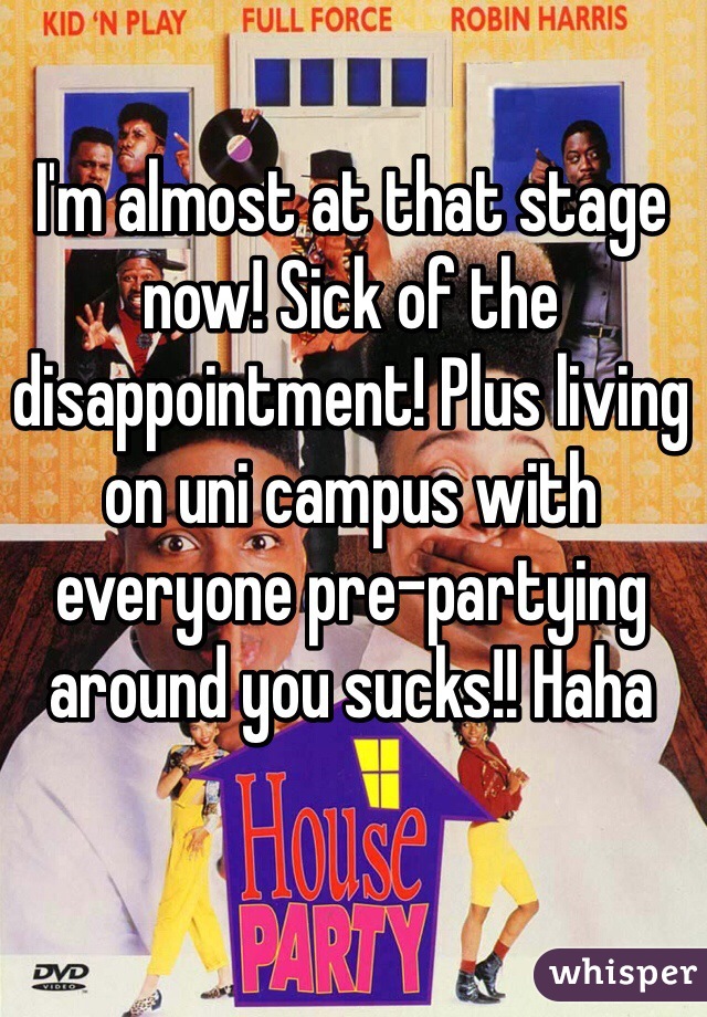I'm almost at that stage now! Sick of the disappointment! Plus living on uni campus with everyone pre-partying around you sucks!! Haha