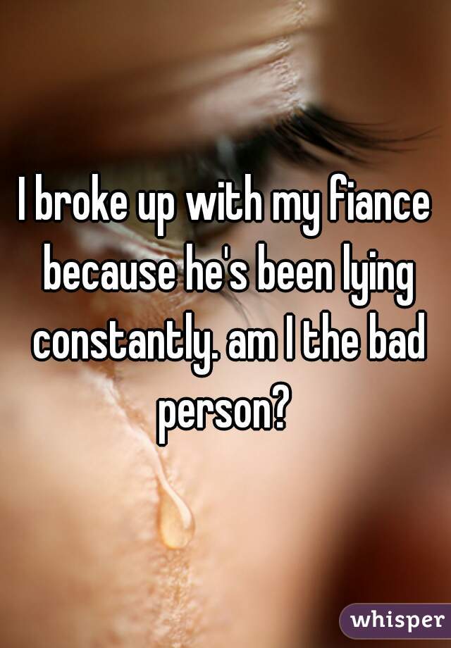 I broke up with my fiance because he's been lying constantly. am I the bad person? 
