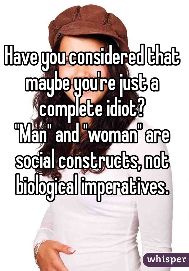 Have you considered that maybe you're just a complete idiot?
"Man" and "woman" are social constructs, not biological imperatives.