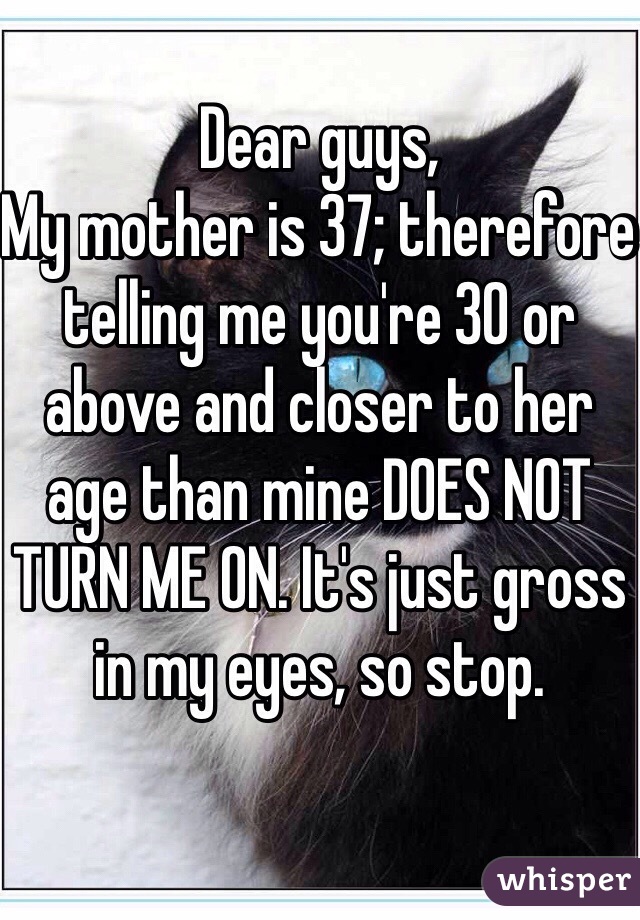 Dear guys, 
My mother is 37; therefore telling me you're 30 or above and closer to her age than mine DOES NOT TURN ME ON. It's just gross in my eyes, so stop.  