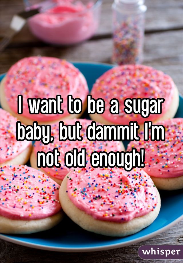 I want to be a sugar baby, but dammit I'm not old enough!
