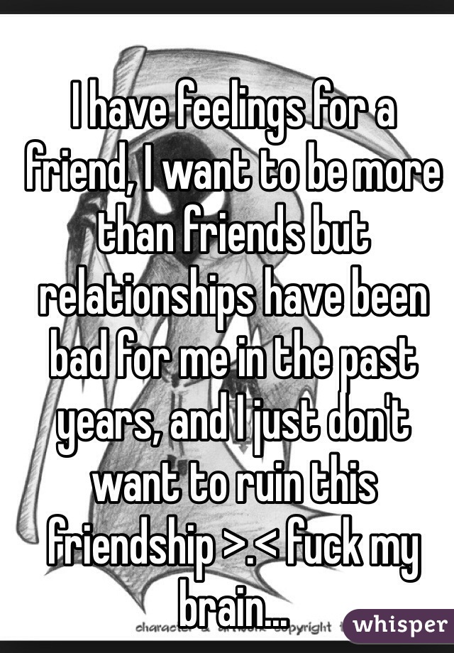I have feelings for a friend, I want to be more than friends but relationships have been bad for me in the past years, and I just don't want to ruin this friendship >.< fuck my brain...