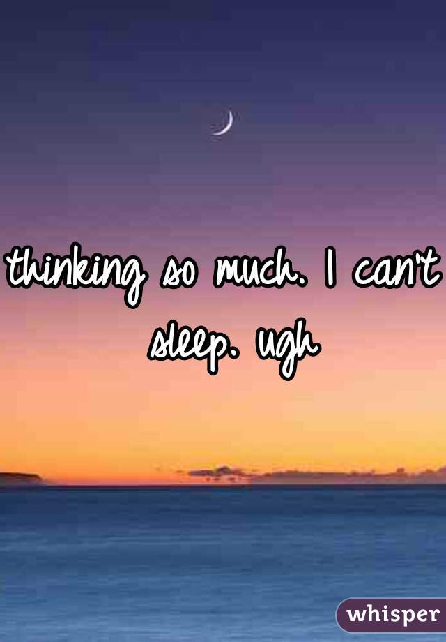thinking so much. I can't sleep. ugh