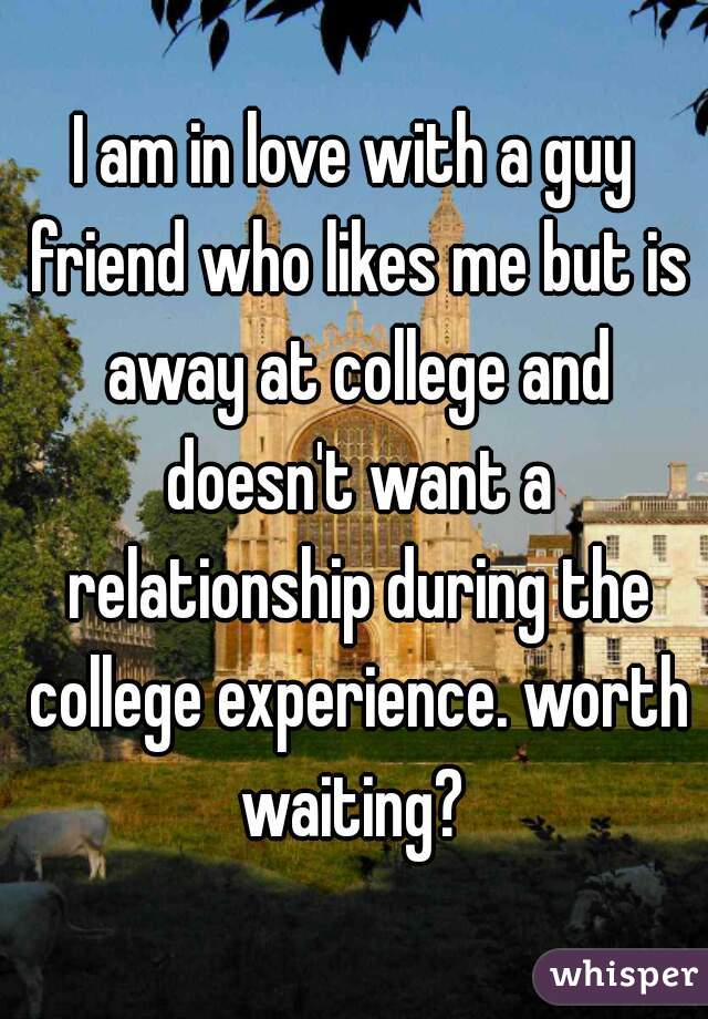 I am in love with a guy friend who likes me but is away at college and doesn't want a relationship during the college experience. worth waiting? 