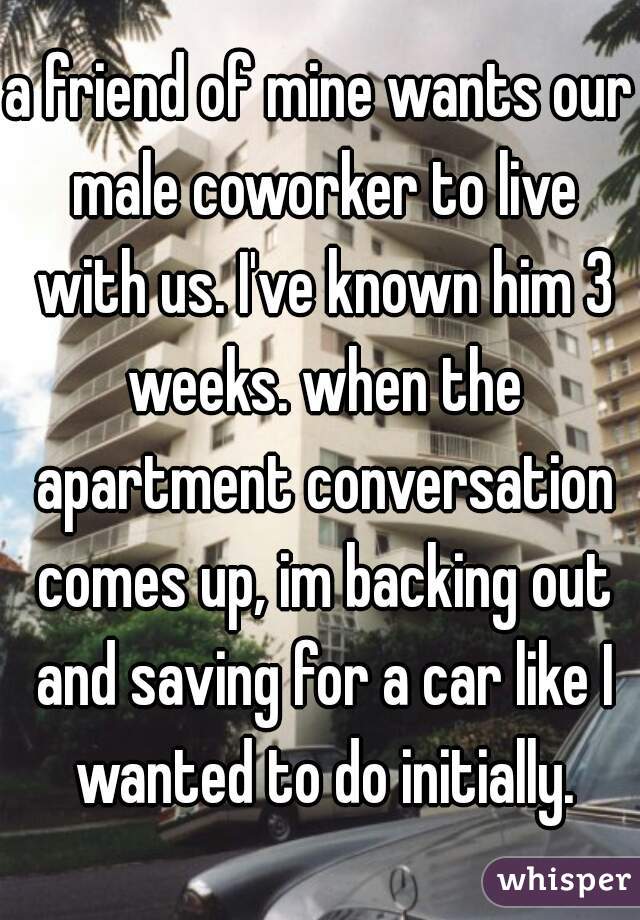 a friend of mine wants our male coworker to live with us. I've known him 3 weeks. when the apartment conversation comes up, im backing out and saving for a car like I wanted to do initially.