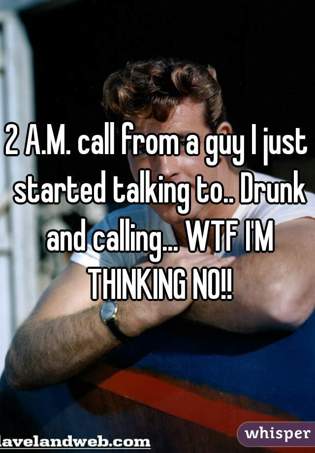 2 A.M. call from a guy I just started talking to.. Drunk and calling... WTF I'M THINKING NO!!