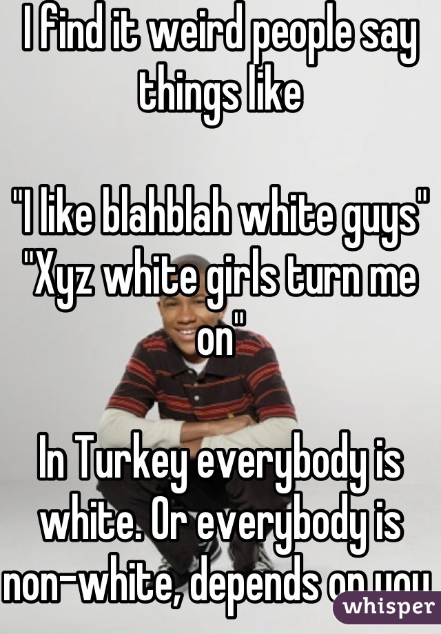 I find it weird people say things like

"I like blahblah white guys" 
"Xyz white girls turn me on"

In Turkey everybody is white. Or everybody is non-white, depends on you.