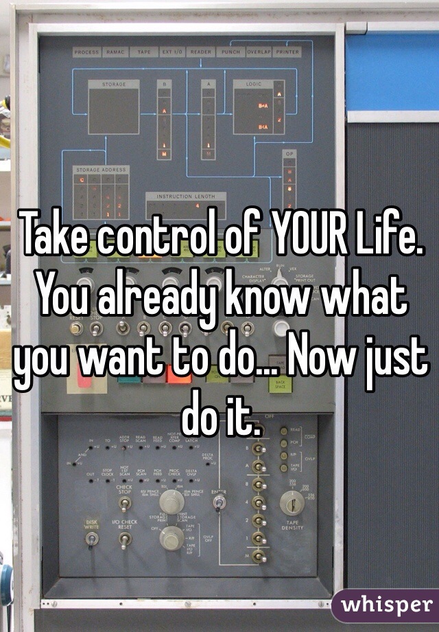 Take control of YOUR Life. 
You already know what you want to do... Now just do it. 