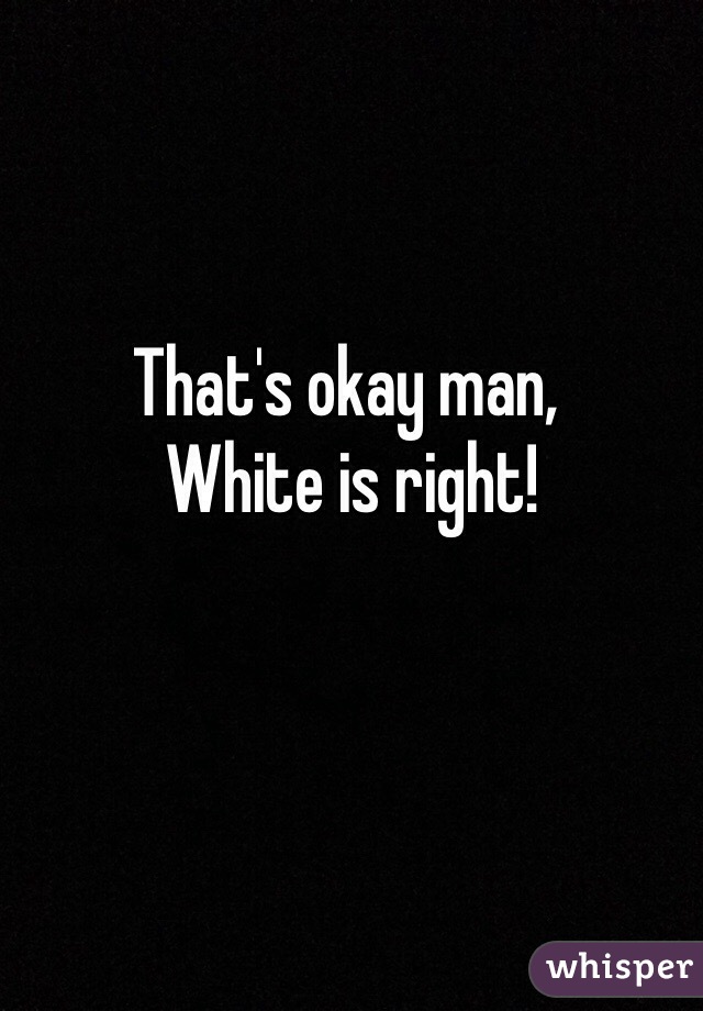 That's okay man,
 White is right!