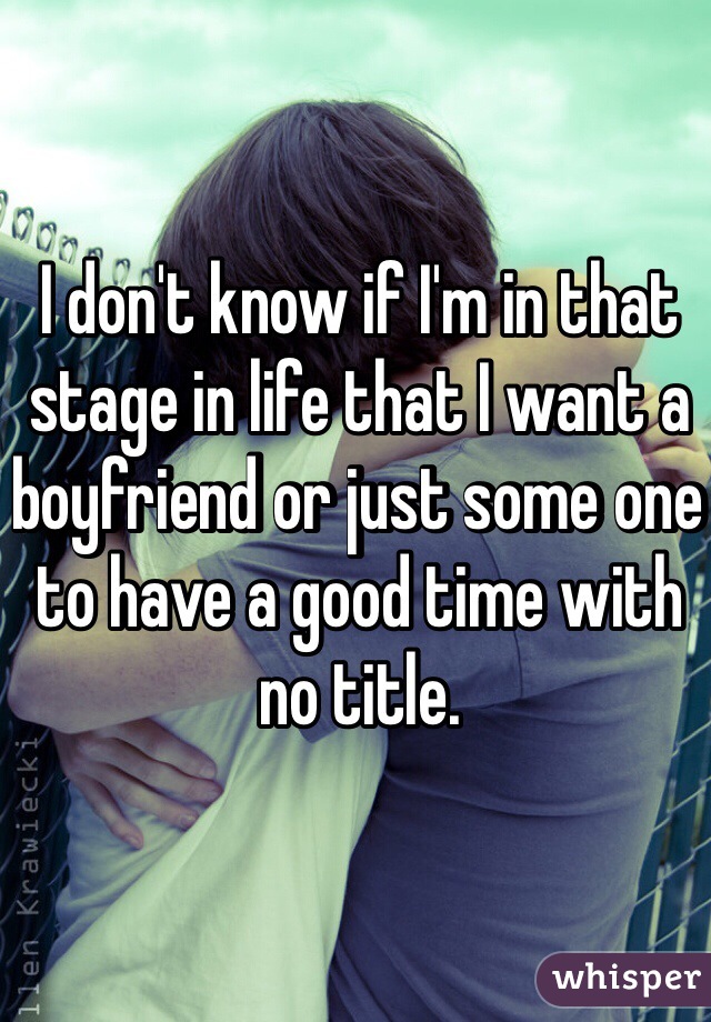 I don't know if I'm in that stage in life that I want a boyfriend or just some one to have a good time with no title. 