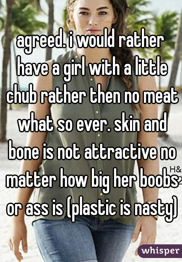 agreed. i would rather have a girl with a little chub rather then no meat what so ever. skin and bone is not attractive no matter how big her boobs or ass is (plastic is nasty)