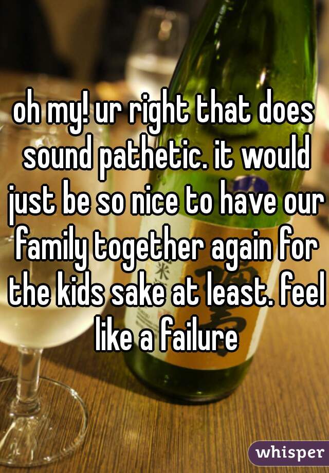 oh my! ur right that does sound pathetic. it would just be so nice to have our family together again for the kids sake at least. feel like a failure