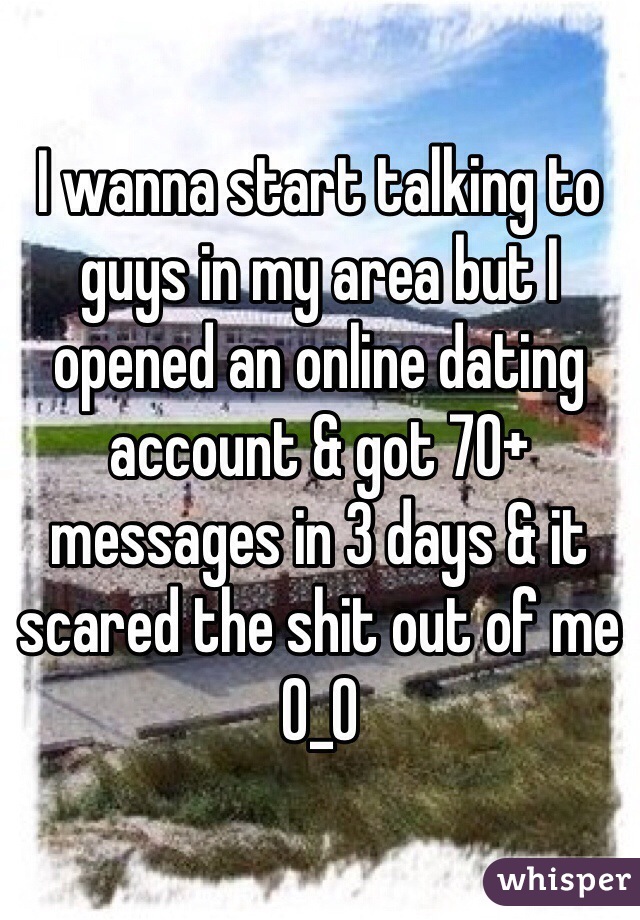 I wanna start talking to guys in my area but I opened an online dating account & got 70+ messages in 3 days & it scared the shit out of me O_O 