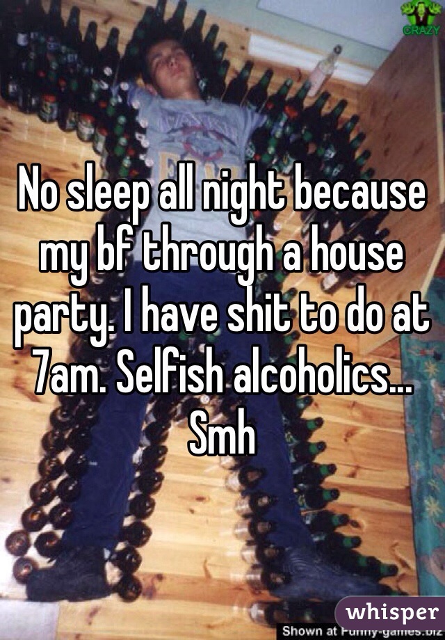 No sleep all night because my bf through a house party. I have shit to do at 7am. Selfish alcoholics... Smh