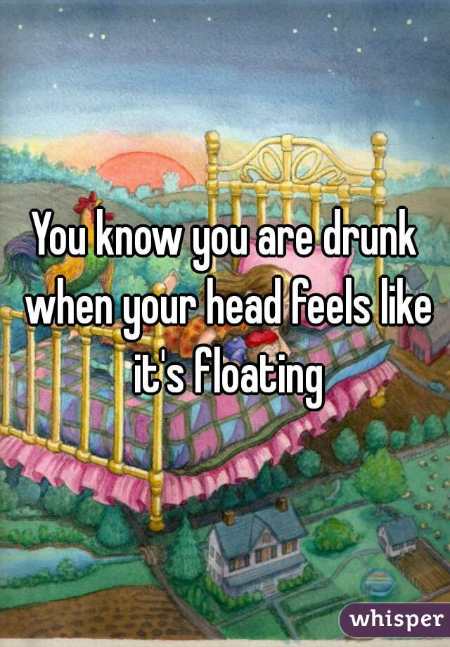 You know you are drunk when your head feels like it's floating