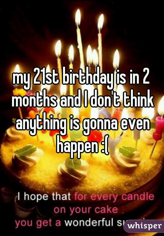 my 21st birthday is in 2 months and I don't think anything is gonna even happen :(