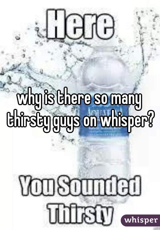 why is there so many thirsty guys on whisper?