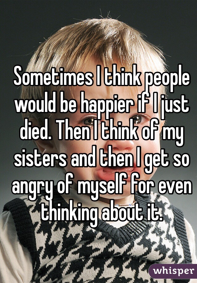 Sometimes I think people would be happier if I just died. Then I think of my sisters and then I get so angry of myself for even thinking about it. 