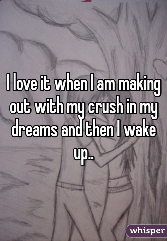 I love it when I am making out with my crush in my dreams and then I wake up..