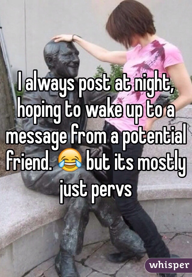 I always post at night, hoping to wake up to a message from a potential friend. 😂 but its mostly just pervs