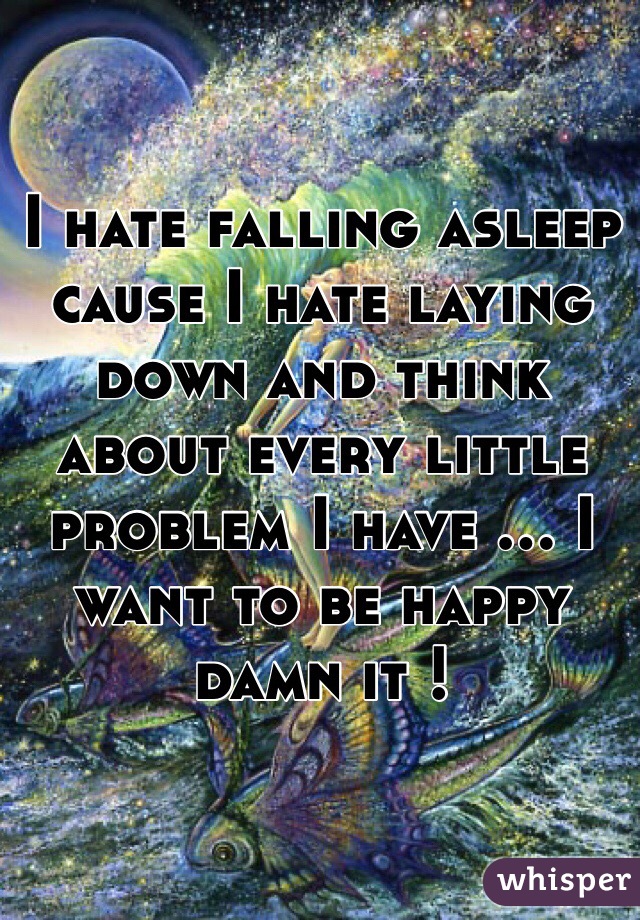 I hate falling asleep cause I hate laying down and think about every little problem I have ... I want to be happy damn it !