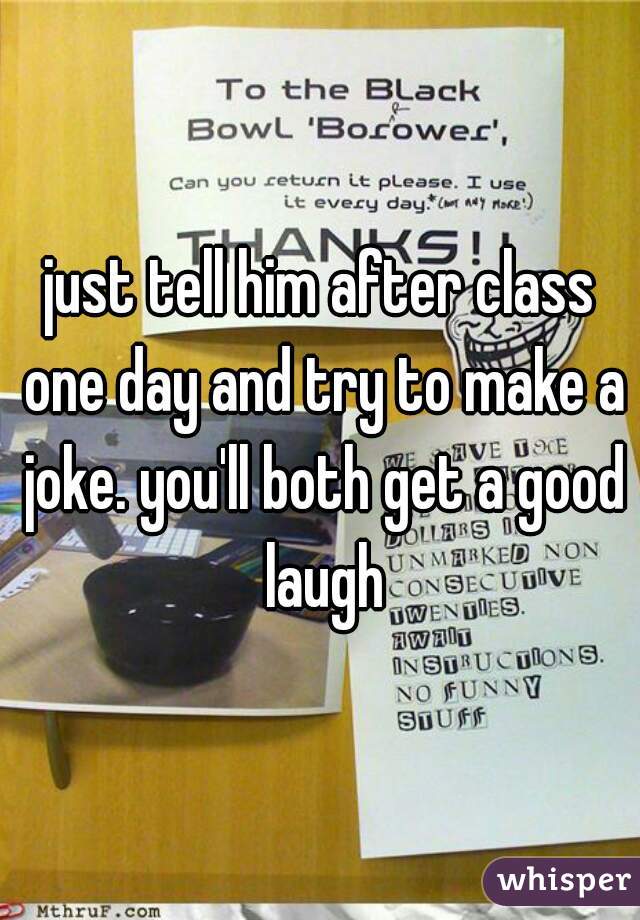 just tell him after class one day and try to make a joke. you'll both get a good laugh