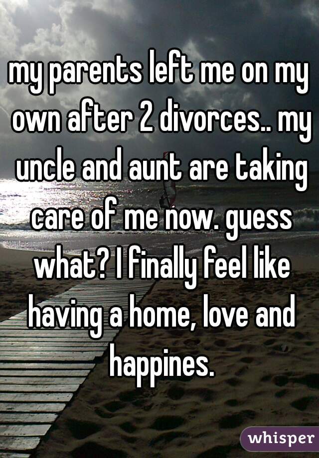 my parents left me on my own after 2 divorces.. my uncle and aunt are taking care of me now. guess what? I finally feel like having a home, love and happines.
