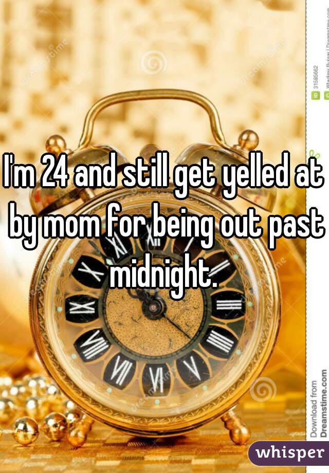 I'm 24 and still get yelled at by mom for being out past midnight. 
