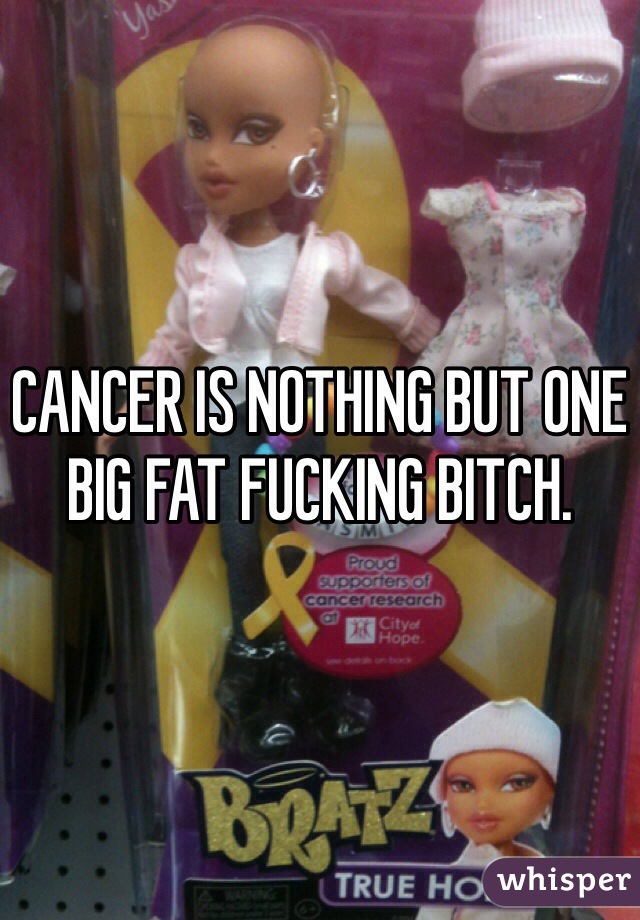 CANCER IS NOTHING BUT ONE BIG FAT FUCKING BITCH. 