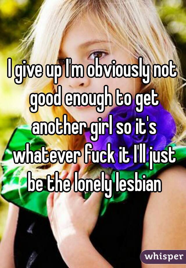 I give up I'm obviously not good enough to get another girl so it's whatever fuck it I'll just be the lonely lesbian
