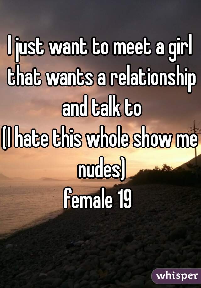 I just want to meet a girl that wants a relationship and talk to
(I hate this whole show me nudes)
female 19 