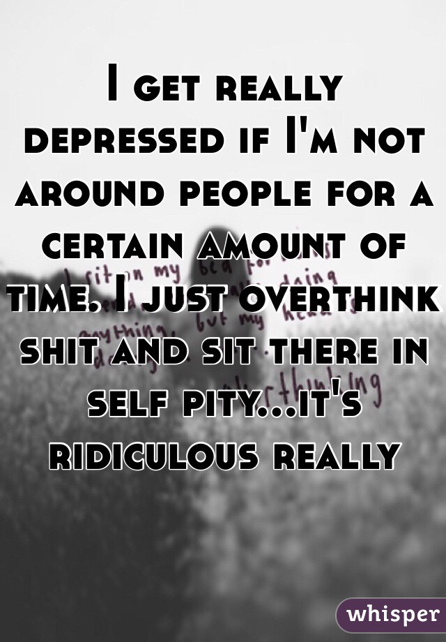 I get really depressed if I'm not around people for a certain amount of time. I just overthink shit and sit there in self pity...it's ridiculous really