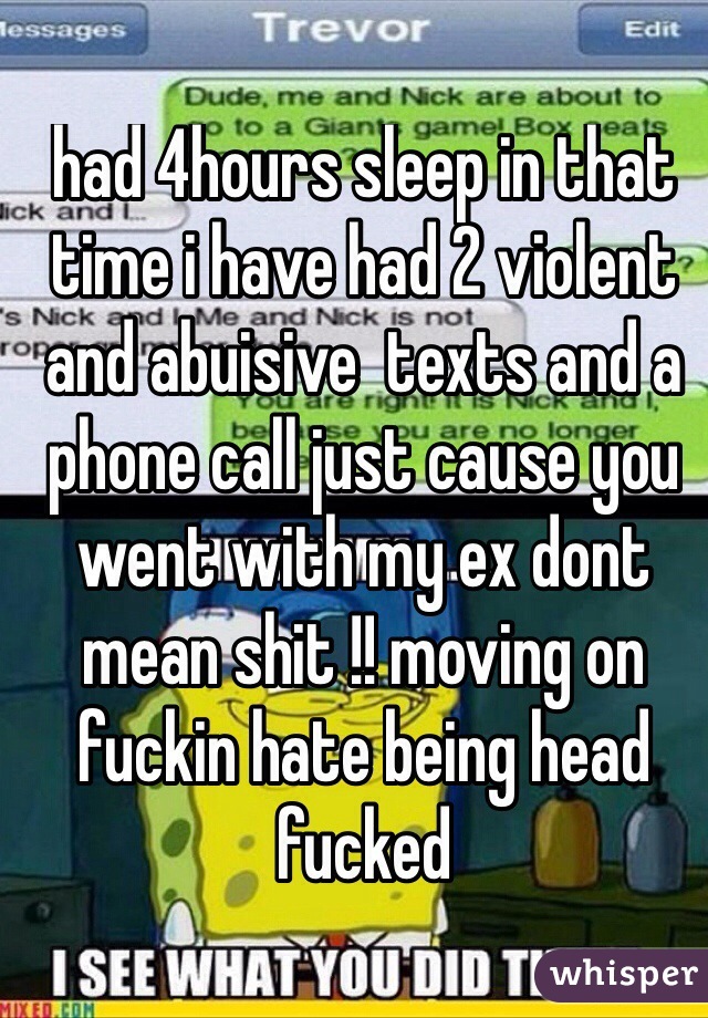 had 4hours sleep in that time i have had 2 violent and abuisive  texts and a phone call just cause you went with my ex dont mean shit !! moving on fuckin hate being head fucked 

