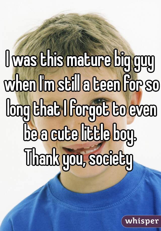 I was this mature big guy when I'm still a teen for so long that I forgot to even be a cute little boy. 
Thank you, society 