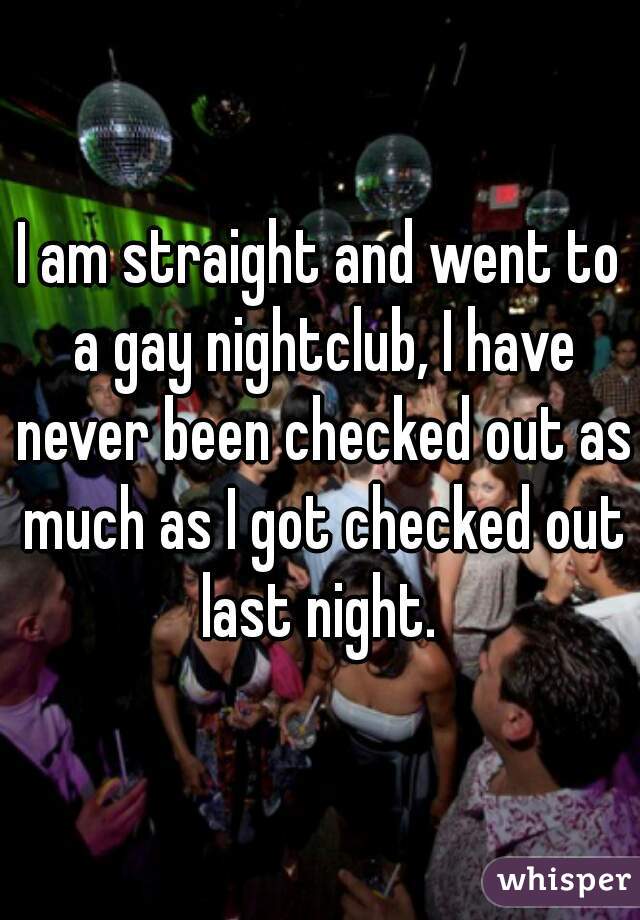 I am straight and went to a gay nightclub, I have never been checked out as much as I got checked out last night. 