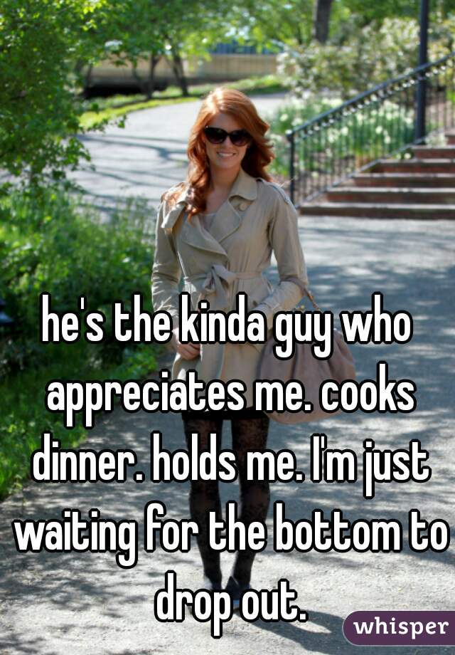 he's the kinda guy who appreciates me. cooks dinner. holds me. I'm just waiting for the bottom to drop out.