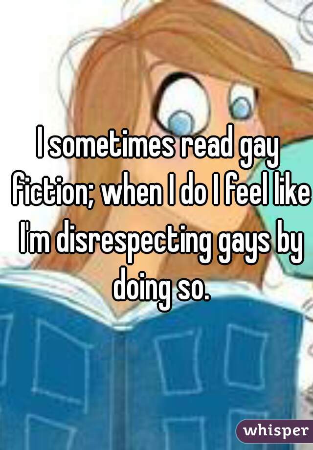 I sometimes read gay fiction; when I do I feel like I'm disrespecting gays by doing so.