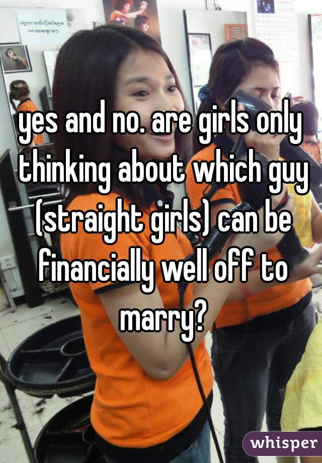 yes and no. are girls only thinking about which guy (straight girls) can be financially well off to marry?

