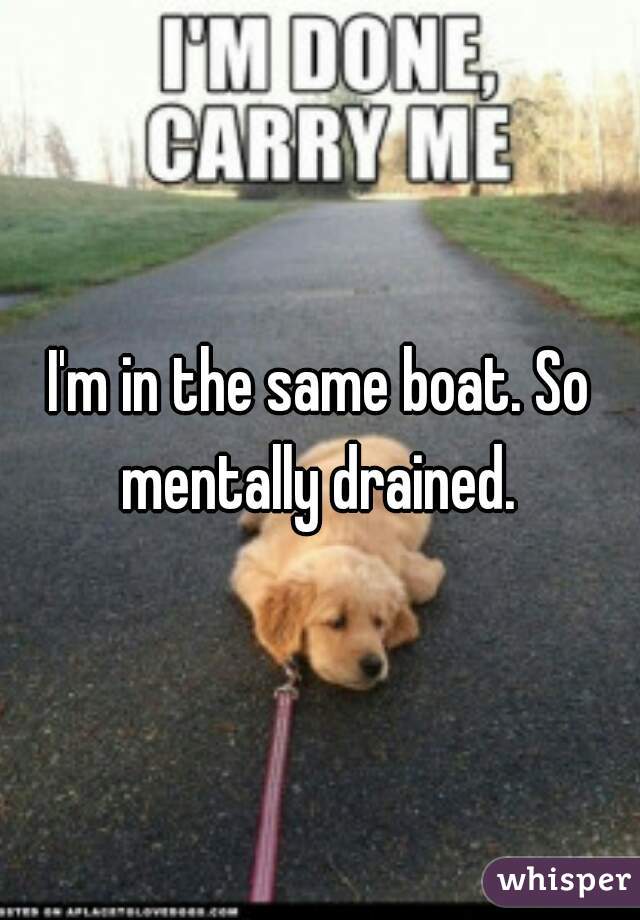 I'm in the same boat. So mentally drained. 