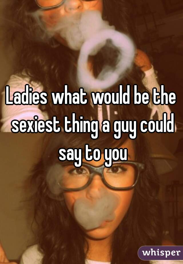 Ladies what would be the sexiest thing a guy could say to you