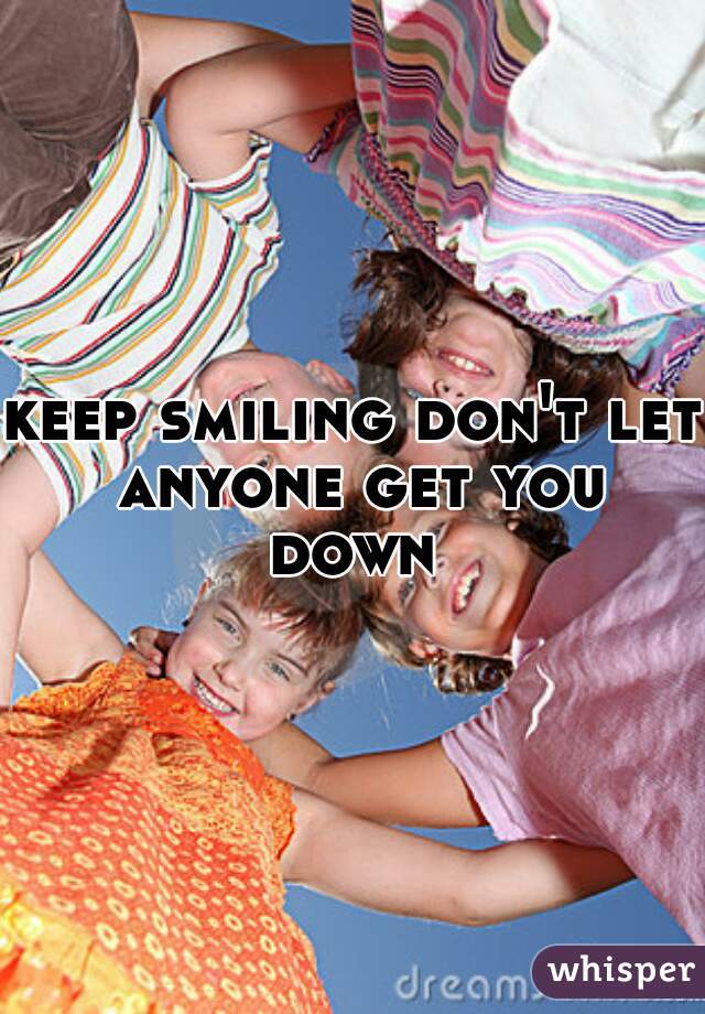 keep smiling don't let anyone get you down 