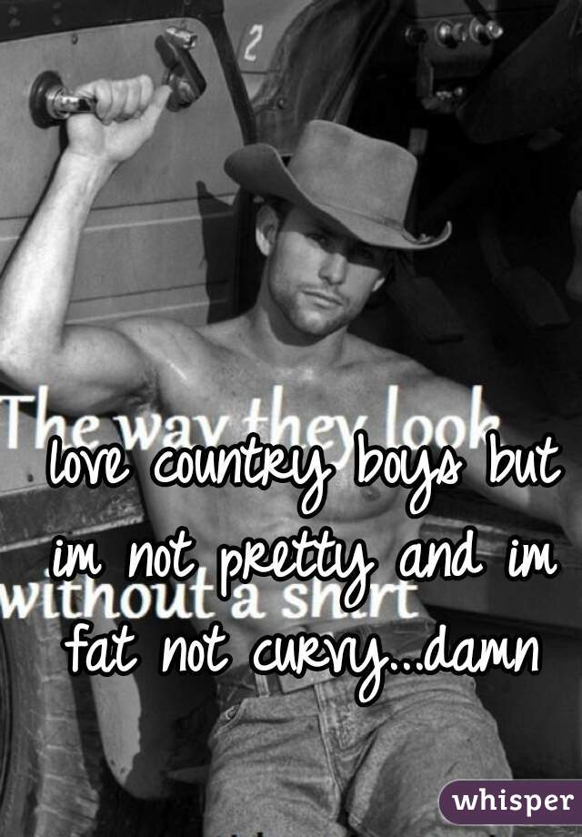  love country boys but im not pretty and im fat not curvy...damn