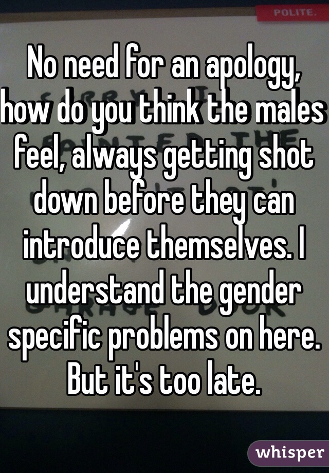 No need for an apology, how do you think the males feel, always getting shot down before they can introduce themselves. I understand the gender specific problems on here. But it's too late. 