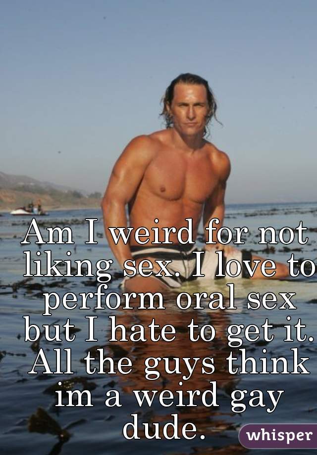 Am I weird for not liking sex. I love to perform oral sex but I hate to get it. All the guys think im a weird gay dude. 