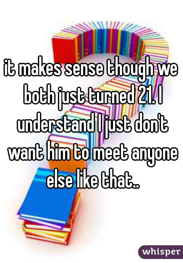it makes sense though we both just turned 21. I understand I just don't want him to meet anyone else like that..