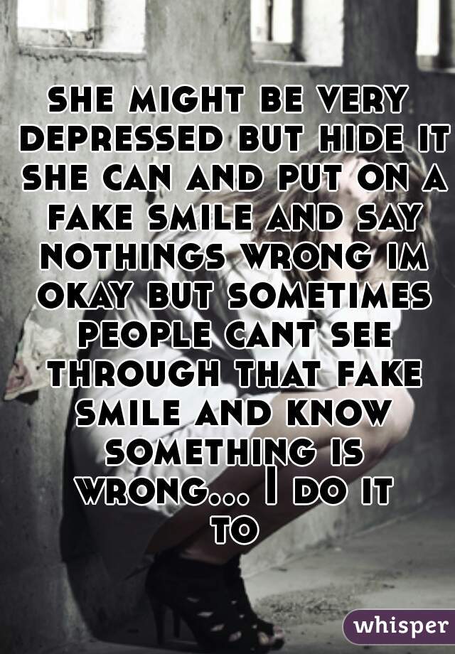 she might be very depressed but hide it she can and put on a fake smile and say nothings wrong im okay but sometimes people cant see through that fake smile and know something is wrong... I do it to