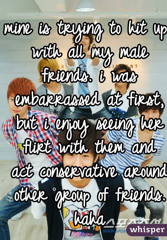 mine is trying to hit up with all my male friends. i was embarrassed at first, but i enjoy seeing her flirt with them and act conservative around other group of friends. haha