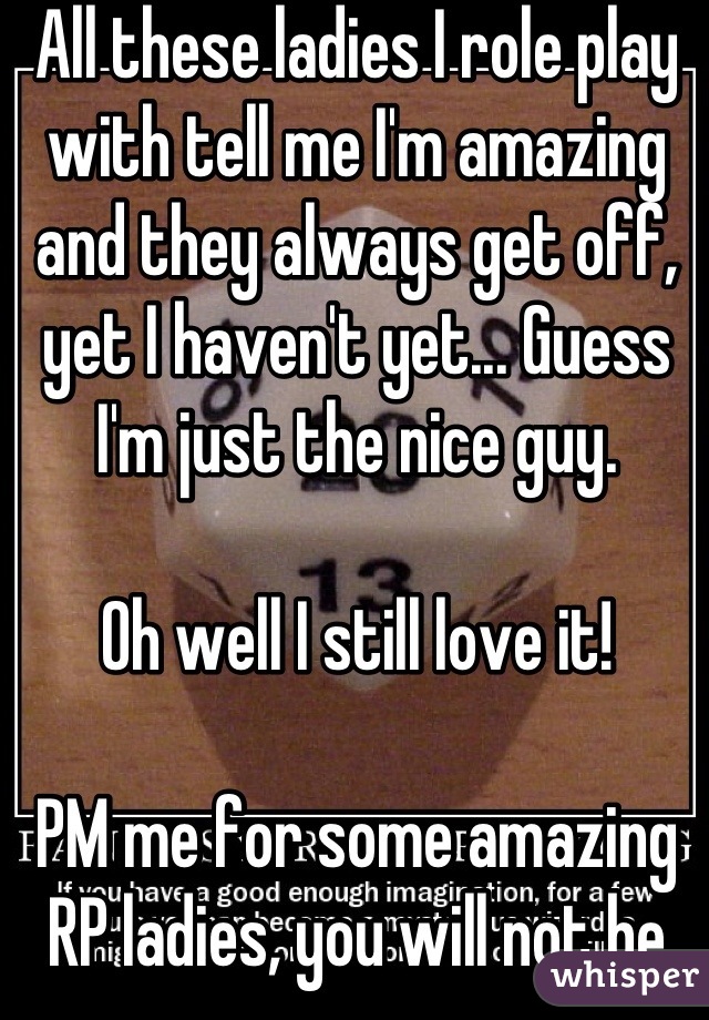 All these ladies I role play with tell me I'm amazing and they always get off, yet I haven't yet... Guess I'm just the nice guy.

Oh well I still love it!

PM me for some amazing RP ladies, you will not be disappointed ;)