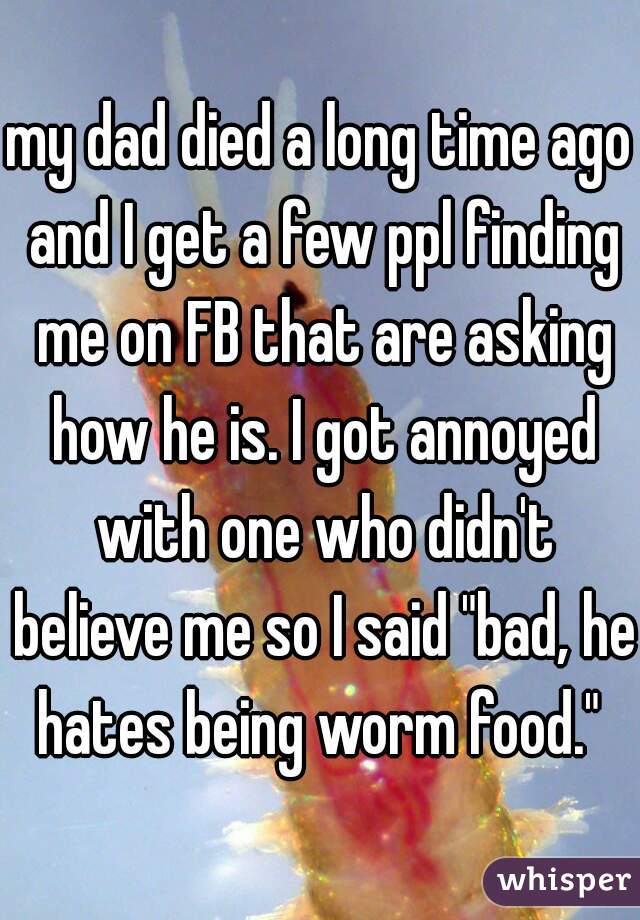 my dad died a long time ago and I get a few ppl finding me on FB that are asking how he is. I got annoyed with one who didn't believe me so I said "bad, he hates being worm food." 